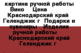 картина ручной работы“Вино“ › Цена ­ 1 200 - Краснодарский край, Геленджик г. Подарки и сувениры » Изделия ручной работы   . Краснодарский край,Геленджик г.